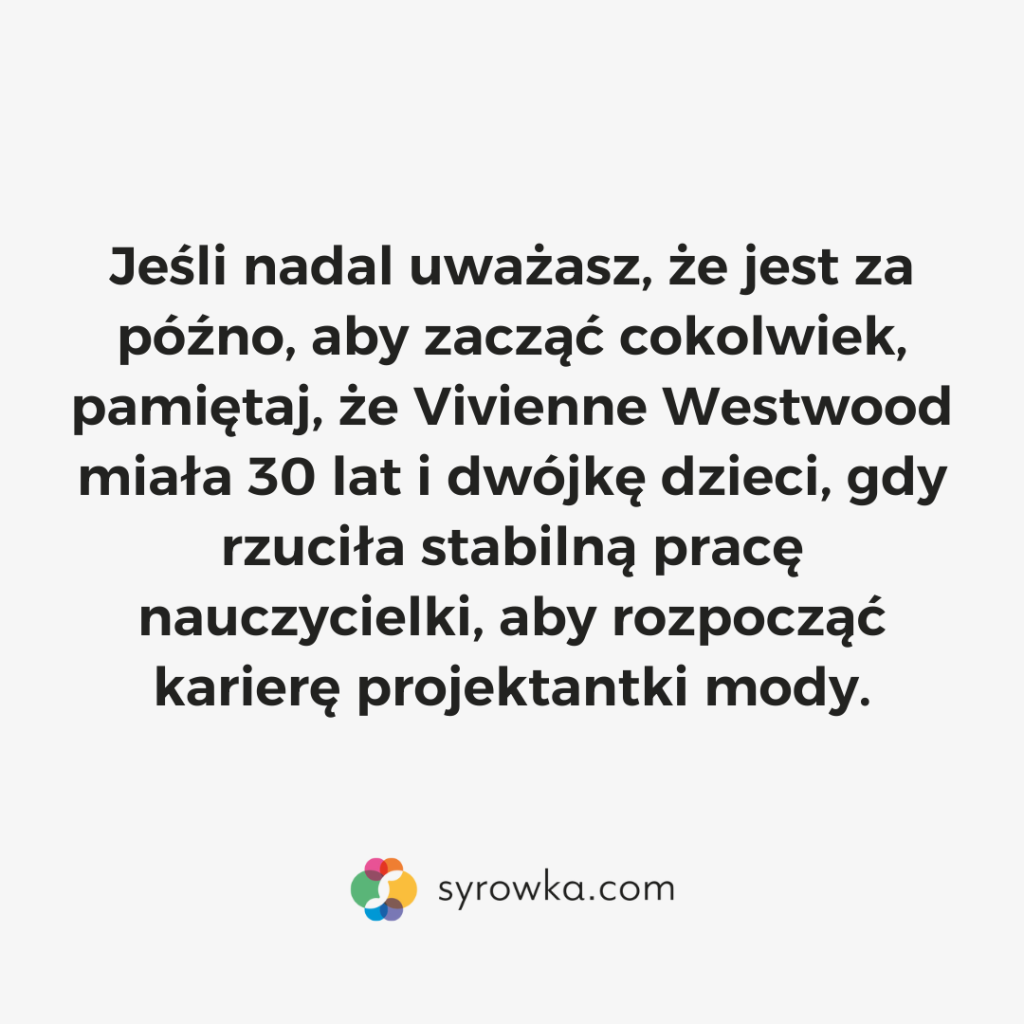 Jeśli nadal uważasz, że jest za późno, aby zacząć cokolwiek, pamiętaj, że Vivienne Westwood miała 30 lat i dwójkę dzieci, gdy rzuciła stabilną pracę nauczycielki, aby rozpocząć karierę projektantki mody.